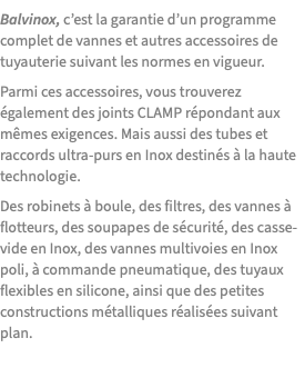 Balvinox, c’est la garantie d’un programme complet de vannes et autres accessoires de tuyauterie suivant les normes en vigueur. Parmi ces accessoires, vous trouverez également des joints CLAMP répondant aux mêmes exigences. Mais aussi des tubes et raccords ultra-purs en Inox destinés à la haute technologie. Des robinets à boule, des filtres, des vannes à flotteurs, des soupapes de sécurité, des casse-vide en Inox, des vannes multivoies en Inox poli, à commande pneumatique, des tuyaux flexibles en silicone, ainsi que des petites constructions métalliques réalisées suivant plan.